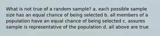 What is not true of a random sample? a. each possible sample size has an equal chance of being selected b. all members of a population have an equal chance of being selected c. assures sample is representative of the population d. all above are true