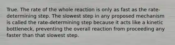 True. The rate of the whole reaction is only as fast as the rate-determining step. The slowest step in any proposed mechanism is called the rate-determining step because it acts like a kinetic bottleneck, preventing the overall reaction from proceeding any faster than that slowest step.