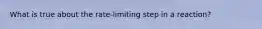 What is true about the rate-limiting step in a reaction?