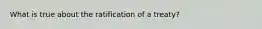 What is true about the ratification of a treaty?