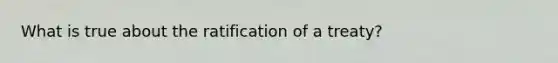 What is true about the ratification of a treaty?