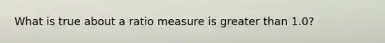 What is true about a ratio measure is greater than 1.0?