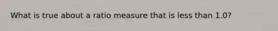 What is true about a ratio measure that is less than 1.0?