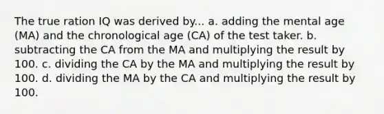 The true ration IQ was derived by... a. adding the mental age (MA) and the chronological age (CA) of the test taker. b. subtracting the CA from the MA and multiplying the result by 100. c. dividing the CA by the MA and multiplying the result by 100. d. dividing the MA by the CA and multiplying the result by 100.