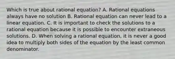 Which is true about rational equation? A. <a href='https://www.questionai.com/knowledge/kNKNaqSHlu-rational-equations' class='anchor-knowledge'>rational equations</a> always have no solution B. Rational equation can never lead to a linear equation. C. It is important to check the solutions to a rational equation because it is possible to encounter extraneous solutions. D. When solving a rational​ equation, it is never a good idea to multiply both sides of the equation by the least common denominator.