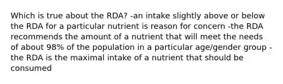 Which is true about the RDA? -an intake slightly above or below the RDA for a particular nutrient is reason for concern -the RDA recommends the amount of a nutrient that will meet the needs of about 98% of the population in a particular age/gender group -the RDA is the maximal intake of a nutrient that should be consumed