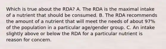 Which is true about the RDA? A. The RDA is the maximal intake of a nutrient that should be consumed. B. The RDA recommends the amount of a nutrient that will meet the needs of about 97% of the population in a particular age/gender group. C. An intake slightly above or below the RDA for a particular nutrient is reason for concern.