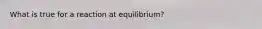 What is true for a reaction at equilibrium?