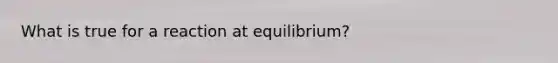 What is true for a reaction at equilibrium?