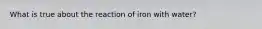 What is true about the reaction of iron with water?