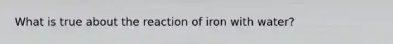 What is true about the reaction of iron with water?