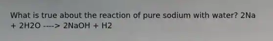 What is true about the reaction of pure sodium with water? 2Na + 2H2O ----> 2NaOH + H2