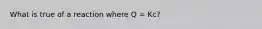 What is true of a reaction where Q = Kc?