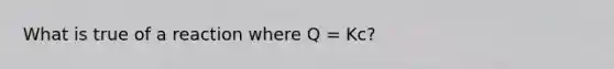 What is true of a reaction where Q = Kc?