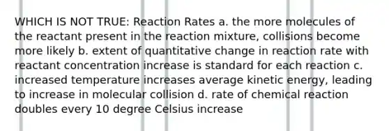 WHICH IS NOT TRUE: Reaction Rates a. the more molecules of the reactant present in the reaction mixture, collisions become more likely b. extent of quantitative change in reaction rate with reactant concentration increase is standard for each reaction c. increased temperature increases average kinetic energy, leading to increase in molecular collision d. rate of chemical reaction doubles every 10 degree Celsius increase