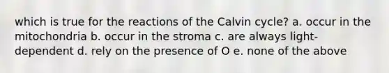 which is true for the reactions of the Calvin cycle? a. occur in the mitochondria b. occur in the stroma c. are always light-dependent d. rely on the presence of O e. none of the above