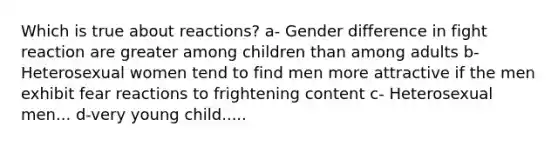 Which is true about reactions? a- Gender difference in fight reaction are greater among children than among adults b- Heterosexual women tend to find men more attractive if the men exhibit fear reactions to frightening content c- Heterosexual men... d-very young child.....