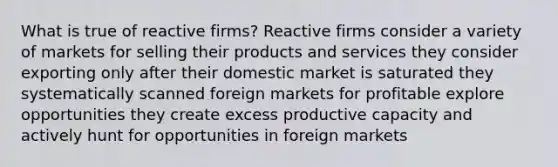 What is true of reactive firms? Reactive firms consider a variety of markets for selling their products and services they consider exporting only after their domestic market is saturated they systematically scanned foreign markets for profitable explore opportunities they create excess productive capacity and actively hunt for opportunities in foreign markets