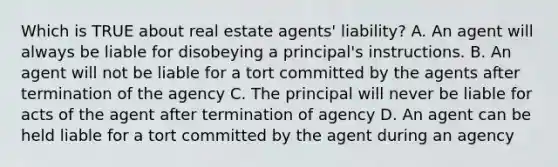 Which is TRUE about real estate agents' liability? A. An agent will always be liable for disobeying a principal's instructions. B. An agent will not be liable for a tort committed by the agents after termination of the agency C. The principal will never be liable for acts of the agent after termination of agency D. An agent can be held liable for a tort committed by the agent during an agency