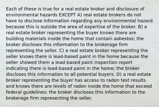 Each of these is true for a real estate broker and disclosure of environmental hazards EXCEPT A) real estate brokers do not have to disclose information regarding any environmental hazard because this is outside the area of expertise of the broker. B) a real estate broker representing the buyer knows there are building materials inside the home that contain asbestos; the broker discloses this information to the brokerage firm representing the seller. C) a real estate broker representing the seller knows there is lead-based paint in the home because the seller showed them a lead-based paint inspection report indicating there is lead-based paint in the home; the broker discloses this information to all potential buyers. D) a real estate broker representing the buyer has access to radon test results and knows there are levels of radon inside the home that exceed federal guidelines; the broker discloses this information to the brokerage firm representing the seller.