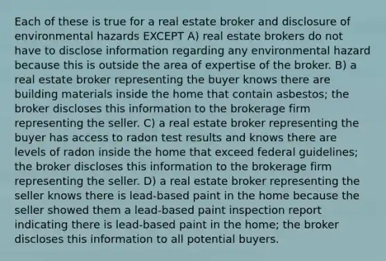 Each of these is true for a real estate broker and disclosure of environmental hazards EXCEPT A) real estate brokers do not have to disclose information regarding any environmental hazard because this is outside the area of expertise of the broker. B) a real estate broker representing the buyer knows there are building materials inside the home that contain asbestos; the broker discloses this information to the brokerage firm representing the seller. C) a real estate broker representing the buyer has access to radon test results and knows there are levels of radon inside the home that exceed federal guidelines; the broker discloses this information to the brokerage firm representing the seller. D) a real estate broker representing the seller knows there is lead-based paint in the home because the seller showed them a lead-based paint inspection report indicating there is lead-based paint in the home; the broker discloses this information to all potential buyers.