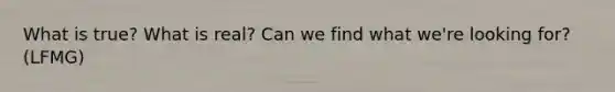 What is true? What is real? Can we find what we're looking for? (LFMG)