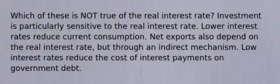 Which of these is NOT true of the real interest rate? Investment is particularly sensitive to the real interest rate. Lower interest rates reduce current consumption. Net exports also depend on the real interest rate, but through an indirect mechanism. Low interest rates reduce the cost of interest payments on government debt.