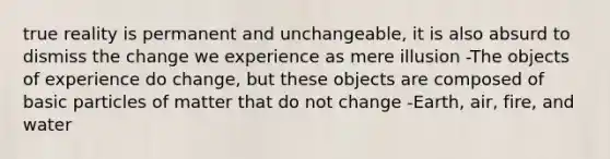 true reality is permanent and unchangeable, it is also absurd to dismiss the change we experience as mere illusion -The objects of experience do change, but these objects are composed of basic particles of matter that do not change -Earth, air, fire, and water