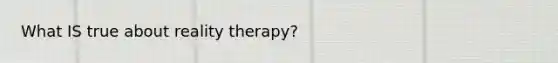 What IS true about reality therapy?