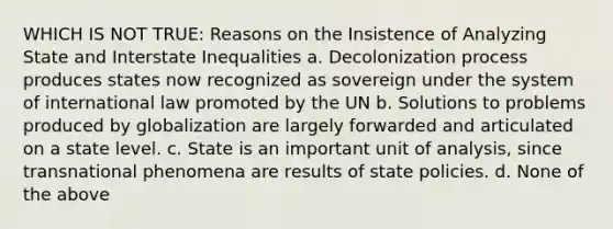 WHICH IS NOT TRUE: Reasons on the Insistence of Analyzing State and Interstate Inequalities a. Decolonization process produces states now recognized as sovereign under the system of international law promoted by the UN b. Solutions to problems produced by globalization are largely forwarded and articulated on a state level. c. State is an important unit of analysis, since transnational phenomena are results of state policies. d. None of the above