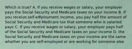 Which is true? A. If you receive wages or salary, your employer pays the Social Security and Medicare taxes on your income B. If you receive self-employment income, you pay half the amount of Social Security and Medicare tax that someone who is salaried pays C. If you receive wages or salary, your employer pays half of the Social Security and Medicare taxes on your income D. the Social Security and Medicare taxes on your income are the same whether you are self-employed or are working for someone else