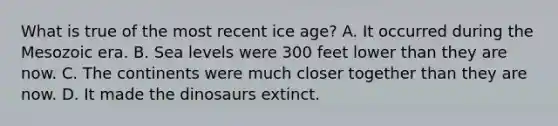 What is true of the most recent ice age? A. It occurred during the Mesozoic era. B. Sea levels were 300 feet lower than they are now. C. The continents were much closer together than they are now. D. It made the dinosaurs extinct.