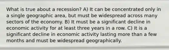 What is true about a recession? A) It can be concentrated only in a single geographic area, but must be widespread across many sectors of the economy. B) It must be a significant decline in economic activity for at least three years in a row. C) It is a significant decline in economic activity lasting more than a few months and must be widespread geographically.