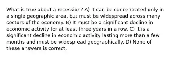 What is true about a recession? A) It can be concentrated only in a single geographic area, but must be widespread across many sectors of the economy. B) It must be a significant decline in economic activity for at least three years in a row. C) It is a significant decline in economic activity lasting more than a few months and must be widespread geographically. D) None of these answers is correct.