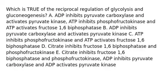 Which is TRUE of the reciprocal regulation of glycolysis and gluconeogenesis? A. ADP inhibits pyruvate carboxylase and activates pyruvate kinase, ATP inhibits phosphofructokinase and ATP activates fructose 1,6 biphosphatase B. ADP inhibits pyruvate carboxylase and activates pyruvate kinase C. ATP inhibits phosphofructokinase and ATP activates fructose 1,6 biphosphatase D. Citrate inhibits fructose 1,6 biphosphatase and phosphofructokinase E. Citrate inhibits fructose 1,6 biphosphatase and phosphofructokinase, ADP inhibits pyruvate carboxylase and ADP activates pyruvate kinase