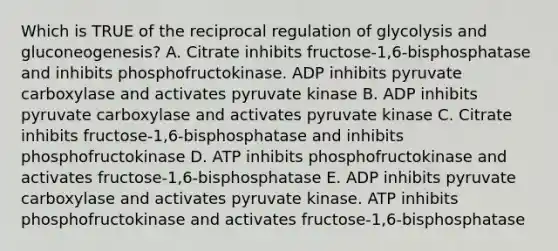 Which is TRUE of the reciprocal regulation of glycolysis and gluconeogenesis? A. Citrate inhibits fructose-1,6-bisphosphatase and inhibits phosphofructokinase. ADP inhibits pyruvate carboxylase and activates pyruvate kinase B. ADP inhibits pyruvate carboxylase and activates pyruvate kinase C. Citrate inhibits fructose-1,6-bisphosphatase and inhibits phosphofructokinase D. ATP inhibits phosphofructokinase and activates fructose-1,6-bisphosphatase E. ADP inhibits pyruvate carboxylase and activates pyruvate kinase. ATP inhibits phosphofructokinase and activates fructose-1,6-bisphosphatase