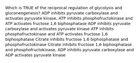 Which is TRUE of the reciprocal regulation of glycolysis and gluconeogenesis? ADP inhibits pyruvate carboxylase and activates pyruvate kinase, ATP inhibits phosphofructokinase and ATP activates fructose 1,6 biphosphatase ADP inhibits pyruvate carboxylase and activates pyruvate kinase ATP inhibits phosphofructokinase and ATP activates fructose 1,6 biphosphatase Citrate inhibits fructose 1,6 biphosphatase and phosphofructokinase Citrate inhibits fructose 1,6 biphosphatase and phosphofructokinase, ADP inhibits pyruvate carboxylase and ADP activates pyruvate kinase