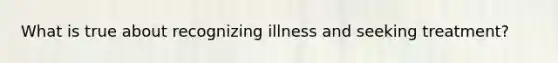 What is true about recognizing illness and seeking treatment?