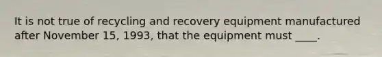 It is not true of recycling and recovery equipment manufactured after November 15, 1993, that the equipment must ____.