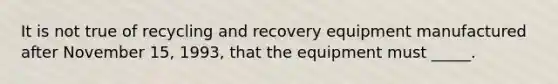 It is not true of recycling and recovery equipment manufactured after November 15, 1993, that the equipment must _____.