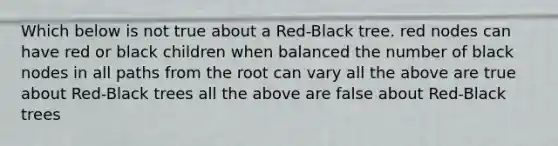 Which below is not true about a Red-Black tree. red nodes can have red or black children when balanced the number of black nodes in all paths from the root can vary all the above are true about Red-Black trees all the above are false about Red-Black trees