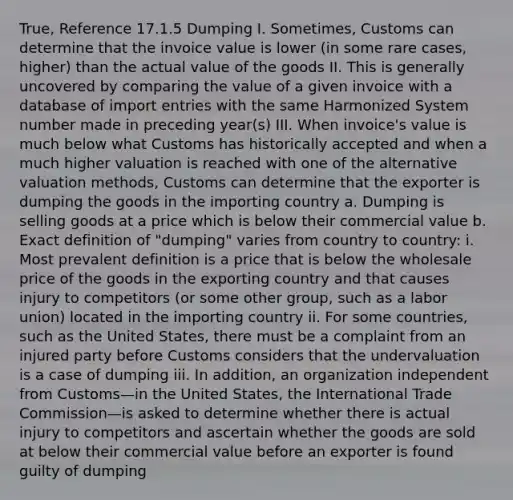 True, Reference 17.1.5 Dumping I. Sometimes, Customs can determine that the invoice value is lower (in some rare cases, higher) than the actual value of the goods II. This is generally uncovered by comparing the value of a given invoice with a database of import entries with the same Harmonized System number made in preceding year(s) III. When invoice's value is much below what Customs has historically accepted and when a much higher valuation is reached with one of the alternative valuation methods, Customs can determine that the exporter is dumping the goods in the importing country a. Dumping is selling goods at a price which is below their commercial value b. Exact definition of "dumping" varies from country to country: i. Most prevalent definition is a price that is below the wholesale price of the goods in the exporting country and that causes injury to competitors (or some other group, such as a labor union) located in the importing country ii. For some countries, such as the United States, there must be a complaint from an injured party before Customs considers that the undervaluation is a case of dumping iii. In addition, an organization independent from Customs—in the United States, the International Trade Commission—is asked to determine whether there is actual injury to competitors and ascertain whether the goods are sold at below their commercial value before an exporter is found guilty of dumping