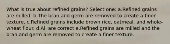 What is true about refined grains? Select one: a.Refined grains are milled. b.The bran and germ are removed to create a finer texture. c.Refined grains include brown rice, oatmeal, and whole-wheat flour. d.All are correct e.Refined grains are milled and the bran and germ are removed to create a finer texture.