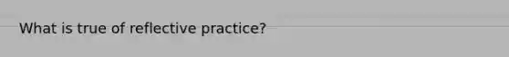 What is true of reflective practice?