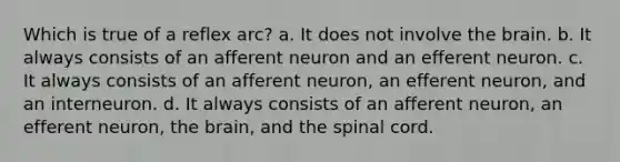 Which is true of a reflex arc? a. It does not involve the brain. b. It always consists of an afferent neuron and an efferent neuron. c. It always consists of an afferent neuron, an efferent neuron, and an interneuron. d. It always consists of an afferent neuron, an efferent neuron, the brain, and the spinal cord.