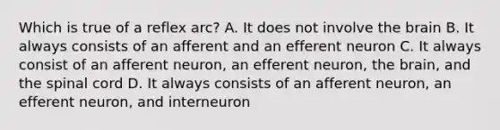 Which is true of a reflex arc? A. It does not involve the brain B. It always consists of an afferent and an efferent neuron C. It always consist of an afferent neuron, an efferent neuron, the brain, and the spinal cord D. It always consists of an afferent neuron, an efferent neuron, and interneuron