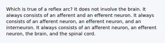 Which is true of a reflex arc? It does not involve the brain. It always consists of an afferent and an efferent neuron. It always consists of an afferent neuron, an efferent neuron, and an interneuron. It always consists of an afferent neuron, an efferent neuron, the brain, and the spinal cord.