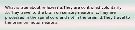 What is true about reflexes? a.They are controlled voluntarily .b.They travel to <a href='https://www.questionai.com/knowledge/kLMtJeqKp6-the-brain' class='anchor-knowledge'>the brain</a> on sensory neurons. c.They are processed in <a href='https://www.questionai.com/knowledge/kkAfzcJHuZ-the-spinal-cord' class='anchor-knowledge'>the spinal cord</a> and not in the brain. d.They travel to the brain on motor neurons.