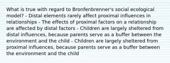 What is true with regard to Bronfenbrenner's social ecological model? - Distal elements rarely affect proximal influences in relationships - The effects of proximal factors on a relationship are affected by distal factors - Children are largely sheltered from distal influences, because parents serve as a buffer between the environment and the child - Children are largely sheltered from proximal influences, because parents serve as a buffer between the environment and the child