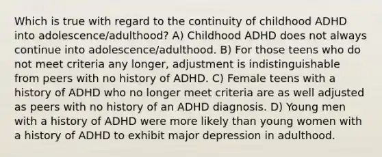 Which is true with regard to the continuity of childhood ADHD into adolescence/adulthood? A) Childhood ADHD does not always continue into adolescence/adulthood. B) For those teens who do not meet criteria any longer, adjustment is indistinguishable from peers with no history of ADHD. C) Female teens with a history of ADHD who no longer meet criteria are as well adjusted as peers with no history of an ADHD diagnosis. D) Young men with a history of ADHD were more likely than young women with a history of ADHD to exhibit major depression in adulthood.